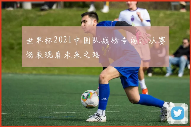 世界杯2021中国队战绩专访：从赛场表现看未来之路