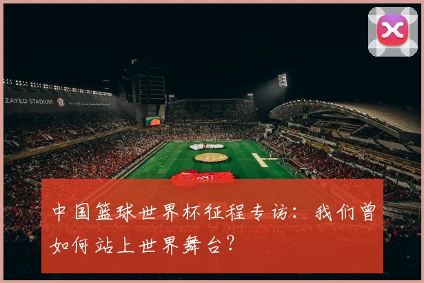 中国篮球世界杯征程专访：我们曾如何站上世界舞台？