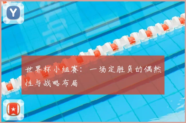 世界杯小组赛:一场定胜负的偶然性与战略布局