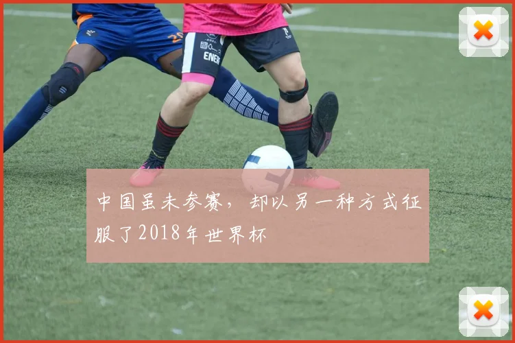 中国虽未参赛，却以另一种方式征服了2018年世界杯