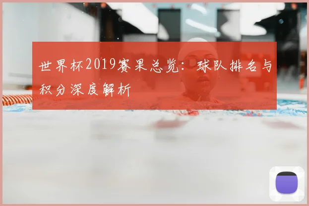 世界杯2019赛果总览:球队排名与积分深度解析
