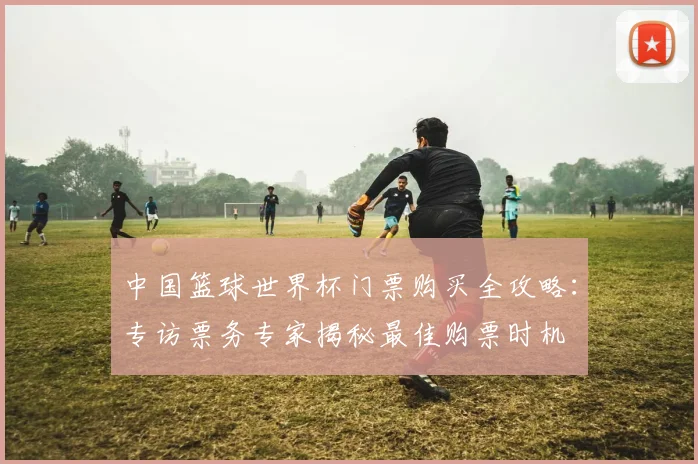 中国篮球世界杯门票购买全攻略：专访票务专家揭秘最佳购票时机