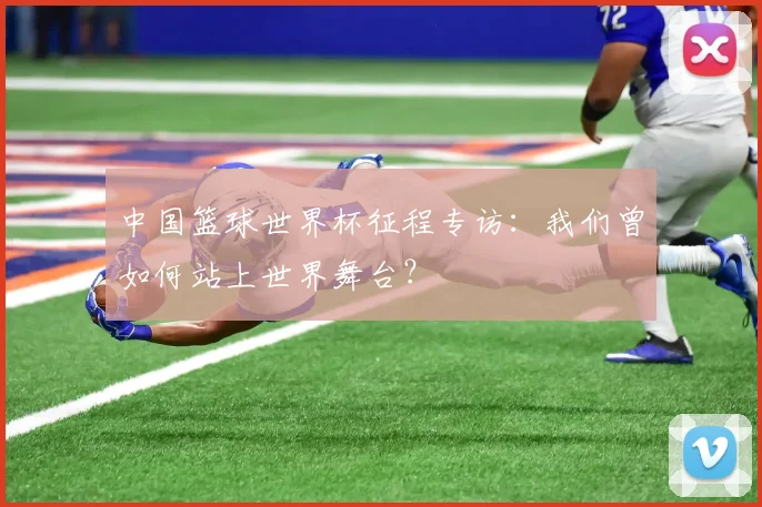 中国篮球世界杯征程专访：我们曾如何站上世界舞台？