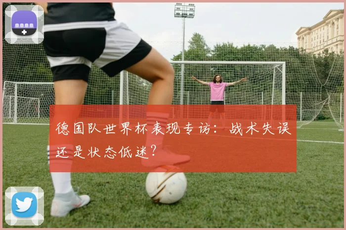 德国队世界杯表现专访:战术失误还是状态低迷?