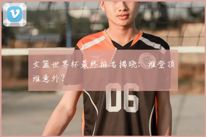 女篮世界杯最终排名揭晓:谁登顶谁意外?
