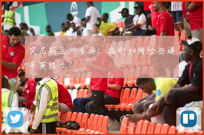 突尼斯主帅专访：我们如何险些逼平英格兰？