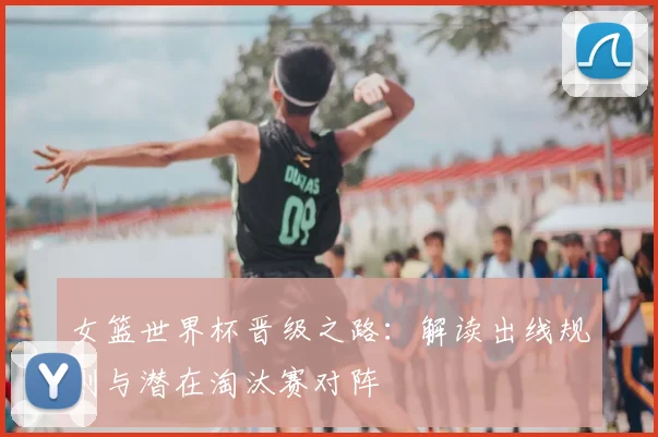 女篮世界杯晋级之路：解读出线规则与潜在淘汰赛对阵