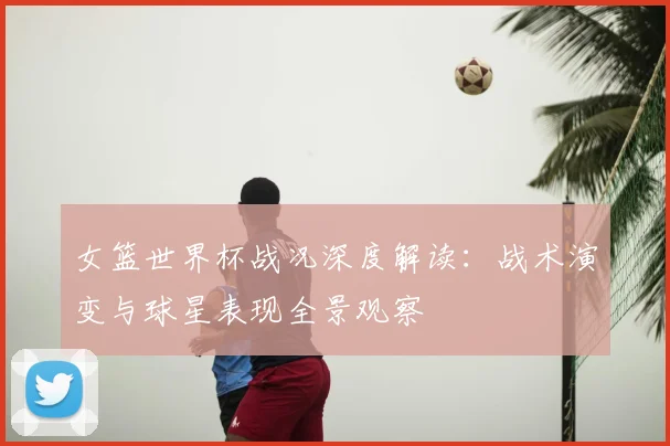 女篮世界杯战况深度解读：战术演变与球星表现全景观察