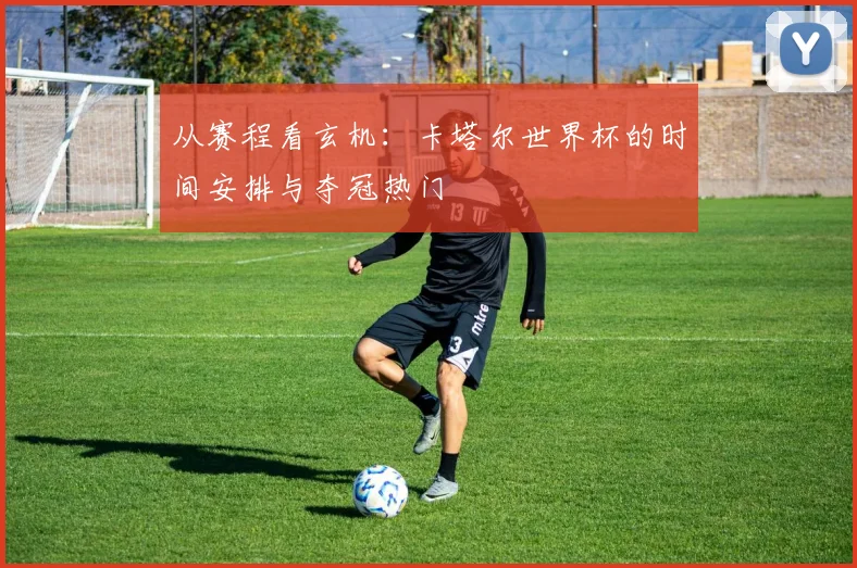 从赛程看玄机：卡塔尔世界杯的时间安排与夺冠热门