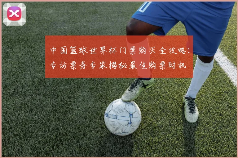 中国篮球世界杯门票购买全攻略：专访票务专家揭秘最佳购票时机