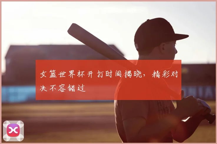 女篮世界杯开打时间揭晓，精彩对决不容错过