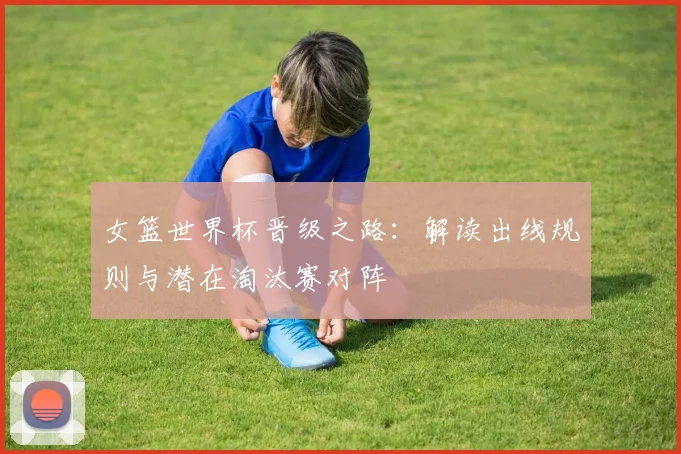 女篮世界杯晋级之路：解读出线规则与潜在淘汰赛对阵
